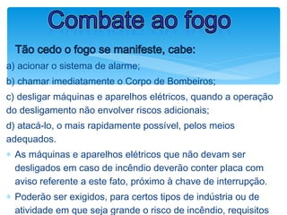 ØTão cedo o fogo se manifeste, cabe:
a) acionar o sistema de alarme;
b) chamar imediatamente o Corpo de Bombeiros;
c) desligar máquinas e aparelhos elétricos, quando a operação
do desligamento não envolver riscos adicionais;
d) atacá-lo, o mais rapidamente possível, pelos meios
adequados.
∗ As máquinas e aparelhos elétricos que não devam ser
desligados em caso de incêndio deverão conter placa com
aviso referente a este fato, próximo à chave de interrupção.
∗ Poderão ser exigidos, para certos tipos de indústria ou de
atividade em que seja grande o risco de incêndio, requisitos
Combate ao fogo
 