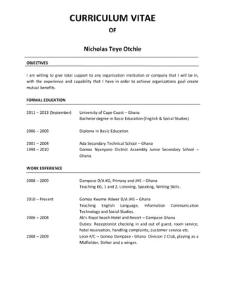 CURRICULUM VITAE
OF
Nicholas Teye Otchie
OBJECTIVES
I am willing to give total support to any organization institution or company that I will be in,
with the experience and capability that I have in order to achieve organizations goal create
mutual benefits.
FORMAL EDUCATION
2011 – 2013 (September) University of Cape Coast – Ghana
Bachelor degree in Basic Education (English & Social Studies)
2006 – 2009 Diploma in Basic Education
2001 – 2004 Ada Secondary Technical School – Ghana
1998 – 2010 Gomoa Nyanyano District Assembly Junior Secondary School –
Ghana.
WORK EXPERIENCE
2008 – 2009 Dampase D/A KG, Primary and JHS – Ghana
Teaching KG, 1 and 2, Listening, Speaking, Writing Skills.
2010 – Present Gomoa Kwame Adwer D/A JHS – Ghana
Teaching English Language, Information Communication
Technology and Social Studies.
2006 – 2008 Ab’s Royal beach Hotel and Resort – Dampase Ghana
Duties: Receptionist checking in and out of guest, room service,
hotel reservation, handling complaints, customer service etc.
2008 – 2009 Leon F/C – Gomoa Dampase - Ghana Division 2 Club, playing as a
Midfielder, Striker and a winger.
 