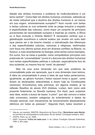 282 Pensar, Fortaleza, v. 16, n. 1, p. 273-291, jan./jun. 2011
Ricardo Marcelo Fonseca
debate dos direitos humanos o problema do multiculturalismo é um
tema central15
. Como falar em direitos humanos universais, sabendo-se
de modo ineludível que a doutrina dos direitos humanos é, ao menos
em sua origem, eminentemente européia?16
Num mundo com tantas
e tantas culturas (e num ambiente onde se prega inclusive o respeito
à especificidade das culturas), como impor um conjunto de princípios
provenientes da racionalidade europeia e impô-las ao oriente, à África
ou à Ásia (incluído o Oriente Médio)? É necessário verificar que a
globalização econômica e cultural acabou por revelar um outro lado
(que parece ser o da mesma moeda): a radicalização das diferenças
e das especificidades culturais, nacionais e religiosas, reafirmadas
com força nos últimos quinze anos em diversos conflitos na Bósnia, no
Kosovo, e mais recentemente na Geórgia, entre tantos outros exemplos.
Em suma, fica na mesa a questão: como compatibilizar princípios com
pretensão de “universalidade” (como é o discurso dos direitos humanos)
com tantas especificidades políticas e culturais, especialmente fora do
eixo ocidental, ou mesmo fora do “norte” do planeta?
Mas há uma outra dimensão em que este problema da
universalidade pode ser apreciado, que é uma dimensão mais teórica.
A ideia da universalidade é presa à ideia de que todos pertencemos,
igualmente, ao gênero humano (“todos nascem livres e iguais”, como
diziam as declarações setecentistas e dizem hoje as Constituições
nacionais). Encontramos esta premissa, em alguma medida, já na
reflexão filosófica do século XVII (Hobbes, Locke), bem como está
presente fortemente na filosofia kantiana. Em Kant, para sustentar
esta ideia, existe a busca de bases “a priori”, que são comuns a todos
(são universais), existem categorias do entendimento e dados da
intuição sensível, com mecanismos de funcionamento absolutamente
idênticos em todas as pessoas17
. Segundo Kant, todos recortam a
15	
Veja-se, por exemplo, SANTOS, Boaventura de Souza (Org.). Reconhecer para libertar:
os caminhos do cosmopolitismo multicultural. Rio de Janeiro: Civilização brasileira, 2003.
16	
COSTA, Pietro, op. cit., 2008.
17
	 KANT, Immanuel. Crítica da razão pura. 3. ed. Lisboa: Fundação Calouste Gulbenkian,
1994, p. 88 e segs.
 