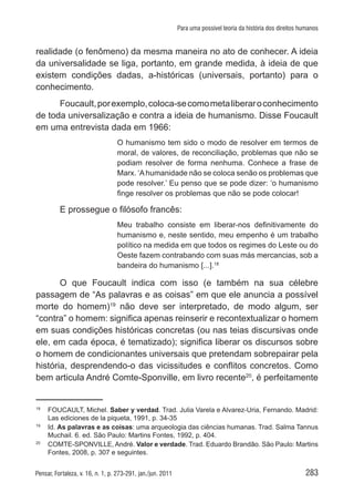 283Pensar, Fortaleza, v. 16, n. 1, p. 273-291, jan./jun. 2011
Para uma possível teoria da história dos direitos humanos
realidade (o fenômeno) da mesma maneira no ato de conhecer. A ideia
da universalidade se liga, portanto, em grande medida, à ideia de que
existem condições dadas, a-históricas (universais, portanto) para o
conhecimento.
Foucault,porexemplo,coloca-secomometaliberaroconhecimento
de toda universalização e contra a ideia de humanismo. Disse Foucault
em uma entrevista dada em 1966:
O humanismo tem sido o modo de resolver em termos de
moral, de valores, de reconciliação, problemas que não se
podiam resolver de forma nenhuma. Conhece a frase de
Marx. ‘Ahumanidade não se coloca senão os problemas que
pode resolver.’ Eu penso que se pode dizer: ‘o humanismo
finge resolver os problemas que não se pode colocar!
E prossegue o filósofo francês:
Meu trabalho consiste em liberar-nos definitivamente do
humanismo e, neste sentido, meu empenho é um trabalho
político na medida em que todos os regimes do Leste ou do
Oeste fazem contrabando com suas más mercancias, sob a
bandeira do humanismo [...].18
O que Foucault indica com isso (e também na sua célebre
passagem de “As palavras e as coisas” em que ele anuncia a possível
morte do homem)19
não deve ser interpretado, de modo algum, ser
“contra” o homem: significa apenas reinserir e recontextualizar o homem
em suas condições históricas concretas (ou nas teias discursivas onde
ele, em cada época, é tematizado); significa liberar os discursos sobre
o homem de condicionantes universais que pretendam sobrepairar pela
história, desprendendo-o das vicissitudes e conflitos concretos. Como
bem articula André Comte-Sponville, em livro recente20
, é perfeitamente
18	
FOUCAULT, Michel. Saber y verdad. Trad. Julia Varela e Alvarez-Uria, Fernando. Madrid:
Las ediciones de la piqueta, 1991, p. 34-35
19	
Id. As palavras e as coisas: uma arqueologia das ciências humanas. Trad. Salma Tannus
Muchail. 6. ed. São Paulo: Martins Fontes, 1992, p. 404.
20	
COMTE-SPONVILLE, André. Valor e verdade. Trad. Eduardo Brandão. São Paulo: Martins
Fontes, 2008, p. 307 e seguintes.
 