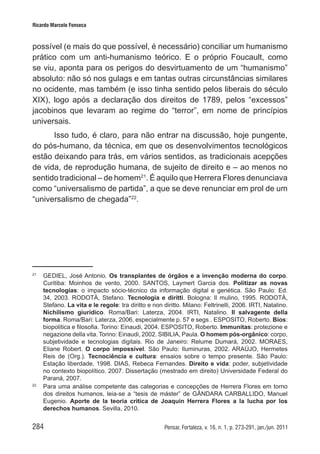 284 Pensar, Fortaleza, v. 16, n. 1, p. 273-291, jan./jun. 2011
Ricardo Marcelo Fonseca
possível (e mais do que possível, é necessário) conciliar um humanismo
prático com um anti-humanismo teórico. E o próprio Foucault, como
se viu, aponta para os perigos do desvirtuamento de um “humanismo”
absoluto: não só nos gulags e em tantas outras circunstâncias similares
no ocidente, mas também (e isso tinha sentido pelos liberais do século
XIX), logo após a declaração dos direitos de 1789, pelos “excessos”
jacobinos que levaram ao regime do “terror”, em nome de princípios
universais.
Isso tudo, é claro, para não entrar na discussão, hoje pungente,
do pós-humano, da técnica, em que os desenvolvimentos tecnológicos
estão deixando para trás, em vários sentidos, as tradicionais acepções
de vida, de reprodução humana, de sujeito de direito e – ao menos no
sentido tradicional – de homem21
. É aquilo que Herrera Flores denunciava
como “universalismo de partida”, a que se deve renunciar em prol de um
“universalismo de chegada”22
.
21	
GEDIEL, José Antonio. Os transplantes de órgãos e a invenção moderna do corpo.
Curitiba: Moinhos de vento, 2000. SANTOS, Laymert Garcia dos. Politizar as novas
tecnologias: o impacto sócio-técnico da informação digital e genética. São Paulo: Ed.
34, 2003. RODOTÀ, Stefano. Tecnologia e diritti. Bologna: Il mulino, 1995. RODOTÀ,
Stefano. La vita e le regole: tra diritto e non diritto. Milano: Feltrinelli, 2006. IRTI, Natalino.
Nichilismo giuridico. Roma/Bari: Laterza, 2004. IRTI, Natalino. Il salvagente della
forma. Roma/Bari: Laterza, 2006, especialmente p. 57 e segs.. ESPOSITO, Roberto. Bíos:
biopolitica e filosofia. Torino: Einaudi, 2004. ESPOSITO, Roberto. Immunitas: protezione e
negazione della vita. Torino: Einaudi, 2002. SIBILIA, Paula. O homem pós-orgânico: corpo,
subjetividade e tecnologias digitais. Rio de Janeiro: Relume Dumará, 2002. MORAES,
Eliane Robert. O corpo impossível. São Paulo: Iluminuras, 2002. ARAÚJO, Hermetes
Reis de (Org.). Tecnociência e cultura: ensaios sobre o tempo presente. São Paulo:
Estação liberdade, 1998. DIAS, Rebeca Fernandes. Direito e vida: poder, subjetividade
no contexto biopolítico. 2007. Dissertação (mestrado em direito) Universidade Federal do
Paraná, 2007.
22	
Para uma análise competente das categorias e concepções de Herrera Flores em torno
dos direitos humanos, leia-se a “tesis de máster” de GÂNDARA CARBALLIDO, Manuel
Eugenio. Aporte de la teoria critica de Joaquin Herrera Flores a la lucha por los
derechos humanos. Sevilla, 2010.
 