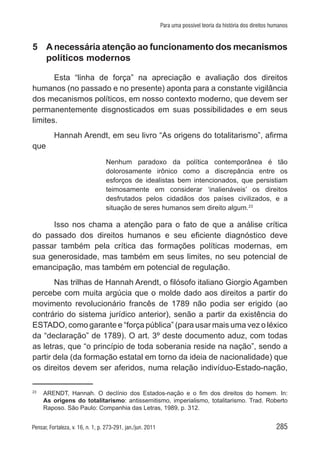 285Pensar, Fortaleza, v. 16, n. 1, p. 273-291, jan./jun. 2011
Para uma possível teoria da história dos direitos humanos
5	 Anecessária atenção ao funcionamento dos mecanismos
políticos modernos
Esta “linha de força” na apreciação e avaliação dos direitos
humanos (no passado e no presente) aponta para a constante vigilância
dos mecanismos políticos, em nosso contexto moderno, que devem ser
permanentemente disgnosticados em suas possibilidades e em seus
limites.
Hannah Arendt, em seu livro “As origens do totalitarismo”, afirma
que
Nenhum paradoxo da política contemporânea é tão
dolorosamente irônico como a discrepância entre os
esforços de idealistas bem intencionados, que persistiam
teimosamente em considerar ‘inalienáveis’ os direitos
desfrutados pelos cidadãos dos países civilizados, e a
situação de seres humanos sem direito algum.23
Isso nos chama a atenção para o fato de que a análise crítica
do passado dos direitos humanos e seu eficiente diagnóstico deve
passar também pela crítica das formações políticas modernas, em
sua generosidade, mas também em seus limites, no seu potencial de
emancipação, mas também em potencial de regulação.
Nas trilhas de Hannah Arendt, o filósofo italiano Giorgio Agamben
percebe com muita argúcia que o molde dado aos direitos a partir do
movimento revolucionário francês de 1789 não podia ser erigido (ao
contrário do sistema jurídico anterior), senão a partir da existência do
ESTADO, como garante e “força pública” (para usar mais uma vez o léxico
da “declaração” de 1789). O art. 3º deste documento aduz, com todas
as letras, que “o princípio de toda soberania reside na nação”, sendo a
partir dela (da formação estatal em torno da ideia de nacionalidade) que
os direitos devem ser aferidos, numa relação indivíduo-Estado-nação,
23	
ARENDT, Hannah. O declínio dos Estados-nação e o fim dos direitos do homem. In:
As origens do totalitarismo: antissemitismo, imperialismo, totalitarismo. Trad. Roberto
Raposo. São Paulo: Companhia das Letras, 1989, p. 312.
 