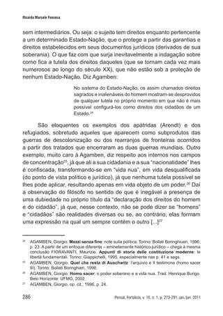 286 Pensar, Fortaleza, v. 16, n. 1, p. 273-291, jan./jun. 2011
Ricardo Marcelo Fonseca
sem intermediários. Ou seja: o sujeito tem direitos enquanto pertencente
a um determinado Estado-Nação, que o protege a partir das garantias e
direitos estabelecidos em seus documentos jurídicos (derivados de sua
soberania). O que faz com que surja inevitavelmente a indagação sobre
como fica a tutela dos direitos daqueles (que se tornam cada vez mais
numerosos ao longo do século XX), que não estão sob a proteção de
nenhum Estado-Nação. Diz Agamben:
No sistema do Estado-Nação, os assim chamados direitos
sagrados e inalienáveis do homem mostram-se desprovidos
de qualquer tutela no próprio momento em que não é mais
possível configurá-los como direitos dos cidadãos de um
Estado.24
São eloquentes os exemplos dos apátridas (Arendt) e dos
refugiados, sobretudo aqueles que aparecem como subprodutos das
guerras de descolonização ou dos rearranjos de fronteiras ocorridos
a partir dos tratados que encerraram as duas guerras mundiais. Outro
exemplo, muito caro à Agamben, diz respeito aos internos nos campos
de concentração25
, já que ali a sua cidadania e a sua “nacionalidade” lhes
é confiscada, transformando-se em “vida nua”, em vida desqualificada
(do ponto de vista político e jurídico), já que nenhuma tutela possível se
lhes pode aplicar, resultando apenas em vida objeto de um poder.26
Daí
a observação do filósofo no sentido de que é inegável a presença de
uma dubiedade no próprio título da “declaração dos direitos do homem
e do cidadão”, já que, nesse contexto, não se pode dizer se “homens”
e “cidadãos” são realidades diversas ou se, ao contrário, elas formam
uma expressão na qual um sempre contém o outro [...]27
24	
AGAMBEN, Giorgio. Mezzi senza fine: note sulla política. Torino: Bollati Boringhiueri, 1996,
p. 23. A partir de um enfoque diferente – eminetemente histórico-jurídico – chega à mesma
conclusão FIORAVANTI, Maurizio. Appunti di storia delle costituzione moderne: le
libertà fundamentali. Torino: Giappichelli, 1995, especialmente nas p. 41 e segs.
25	
AGAMBEN, Giorgio. Quel che resta di Auschwitz: l’arquivio e Il testimone (homo sacer
III). Torino: Bollati Boringhieri, 1998.
26	
AGAMBEN, Giorgio. Homo sacer: o poder soberano e a vida nua. Trad. Henrique Burigo.
Belo Horizonte: UFMG, 2002.
27	
AGAMBEN, Giorgio, op. cit., 1996, p. 24.
 