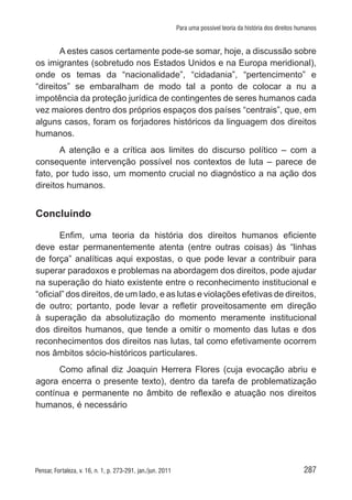 287Pensar, Fortaleza, v. 16, n. 1, p. 273-291, jan./jun. 2011
Para uma possível teoria da história dos direitos humanos
A estes casos certamente pode-se somar, hoje, a discussão sobre
os imigrantes (sobretudo nos Estados Unidos e na Europa meridional),
onde os temas da “nacionalidade”, “cidadania”, “pertencimento” e
“direitos” se embaralham de modo tal a ponto de colocar a nu a
impotência da proteção jurídica de contingentes de seres humanos cada
vez maiores dentro dos próprios espaços dos países “centrais”, que, em
alguns casos, foram os forjadores históricos da linguagem dos direitos
humanos.
A atenção e a crítica aos limites do discurso político – com a
consequente intervenção possível nos contextos de luta – parece de
fato, por tudo isso, um momento crucial no diagnóstico a na ação dos
direitos humanos.
Concluindo
Enfim, uma teoria da história dos direitos humanos eficiente
deve estar permanentemente atenta (entre outras coisas) às “linhas
de força” analíticas aqui expostas, o que pode levar a contribuir para
superar paradoxos e problemas na abordagem dos direitos, pode ajudar
na superação do hiato existente entre o reconhecimento institucional e
“oficial” dos direitos, de um lado, e as lutas e violações efetivas de direitos,
de outro; portanto, pode levar a refletir proveitosamente em direção
à superação da absolutização do momento meramente institucional
dos direitos humanos, que tende a omitir o momento das lutas e dos
reconhecimentos dos direitos nas lutas, tal como efetivamente ocorrem
nos âmbitos sócio-históricos particulares.
Como afinal diz Joaquin Herrera Flores (cuja evocação abriu e
agora encerra o presente texto), dentro da tarefa de problematização
contínua e permanente no âmbito de reflexão e atuação nos direitos
humanos, é necessário
 