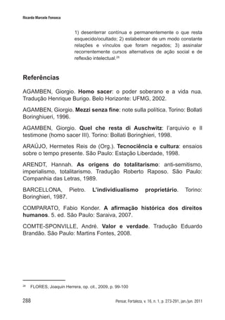 288 Pensar, Fortaleza, v. 16, n. 1, p. 273-291, jan./jun. 2011
Ricardo Marcelo Fonseca
1) desenterrar contínua e permanentemente o que resta
esquecido/ocultado; 2) estabelecer de um modo constante
relações e vínculos que foram negados; 3) assinalar
recorrentemente cursos alternativos de ação social e de
reflexão intelectual.28
Referências
AGAMBEN, Giorgio. Homo sacer: o poder soberano e a vida nua.
Tradução Henrique Burigo. Belo Horizonte: UFMG, 2002.
AGAMBEN, Giorgio. Mezzi senza fine: note sulla política. Torino: Bollati
Boringhiueri, 1996.
AGAMBEN, Giorgio. Quel che resta di Auschwitz: l’arquivio e Il
testimone (homo sacer III). Torino: Bollati Boringhieri, 1998.
ARAÚJO, Hermetes Reis de (Org.). Tecnociência e cultura: ensaios
sobre o tempo presente. São Paulo: Estação Liberdade, 1998.
ARENDT, Hannah. As origens do totalitarismo: anti-semitismo,
imperialismo, totalitarismo. Tradução Roberto Raposo. São Paulo:
Companhia das Letras, 1989.
BARCELLONA, Pietro. L’individiualismo proprietário. Torino:
Boringhieri, 1987.
COMPARATO, Fabio Konder. A afirmação histórica dos direitos
humanos. 5. ed. São Paulo: Saraiva, 2007.
COMTE-SPONVILLE, André. Valor e verdade. Tradução Eduardo
Brandão. São Paulo: Martins Fontes, 2008.
28	
FLORES, Joaquin Herrera, op. cit., 2009, p. 99-100
 