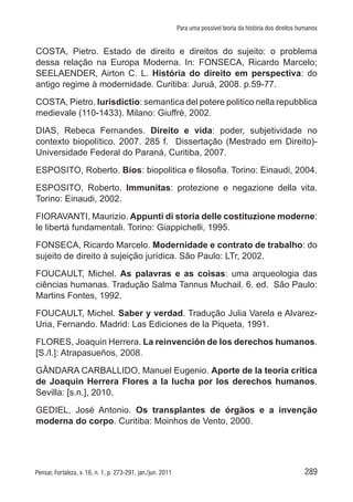 289Pensar, Fortaleza, v. 16, n. 1, p. 273-291, jan./jun. 2011
Para uma possível teoria da história dos direitos humanos
COSTA, Pietro. Estado de direito e direitos do sujeito: o problema
dessa relação na Europa Moderna. In: FONSECA, Ricardo Marcelo;
SEELAENDER, Airton C. L. História do direito em perspectiva: do
antigo regime à modernidade. Curitiba: Juruá, 2008. p.59-77.
COSTA, Pietro. Iurisdictio: semantica del potere politico nella repubblica
medievale (110-1433). Milano: Giuffrè, 2002.
DIAS, Rebeca Fernandes. Direito e vida: poder, subjetividade no
contexto biopolítico. 2007. 285 f. Dissertação (Mestrado em Direito)-
Universidade Federal do Paraná, Curitiba, 2007.
ESPOSITO, Roberto. Bíos: biopolitica e filosofia. Torino: Einaudi, 2004.
ESPOSITO, Roberto. Immunitas: protezione e negazione della vita.
Torino: Einaudi, 2002.
FIORAVANTI, Maurizio. Appunti di storia delle costituzione moderne:
le libertà fundamentali. Torino: Giappichelli, 1995.
FONSECA, Ricardo Marcelo. Modernidade e contrato de trabalho: do
sujeito de direito à sujeição jurídica. São Paulo: LTr, 2002.
FOUCAULT, Michel. As palavras e as coisas: uma arqueologia das
ciências humanas. Tradução Salma Tannus Muchail. 6. ed. São Paulo:
Martins Fontes, 1992.
FOUCAULT, Michel. Saber y verdad. Tradução Julia Varela e Alvarez-
Uria, Fernando. Madrid: Las Ediciones de la Piqueta, 1991.
FLORES, Joaquin Herrera. La reinvención de los derechos humanos.
[S./l.]: Atrapasueños, 2008.
GÂNDARA CARBALLIDO, Manuel Eugenio. Aporte de la teoria critica
de Joaquin Herrera Flores a la lucha por los derechos humanos.
Sevilla: [s.n.], 2010.
GEDIEL, José Antonio. Os transplantes de órgãos e a invenção
moderna do corpo. Curitiba: Moinhos de Vento, 2000.
 