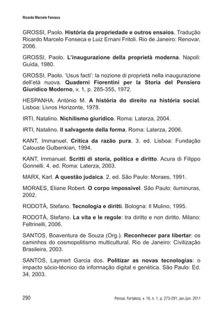 290 Pensar, Fortaleza, v. 16, n. 1, p. 273-291, jan./jun. 2011
Ricardo Marcelo Fonseca
GROSSI, Paolo. História da propriedade e outros ensaios. Tradução
Ricardo Marcelo Fonseca e Luiz Ernani Fritoli. Rio de Janeiro: Renovar,
2006.
GROSSI, Paolo. L’inaugurazione della proprietà moderna. Napoli:
Guida, 1980.
GROSSI, Paolo. ‘Usus facti’: la nozione di proprietà nella inaugurazione
dell’età nuova. Quaderni Fiorentini per la Storia del Pensiero
Giuridico Moderno, v. 1, p. 285-355, 1972.
HESPANHA. António M. A história do direito na história social.
Lisboa: Livros Horizonte, 1978.
IRTI, Natalino. Nichilismo giuridico. Roma: Laterza, 2004.
IRTI, Natalino. Il salvagente della forma. Roma: Laterza, 2006.
KANT, Immanuel. Crítica da razão pura. 3. ed. Lisboa: Fundação
Calouste Gulbenkian, 1994.
KANT, Immanuel. Scritti di storia, política e diritto. Acura di Filippo
Gonnelli. 4. ed. Roma: Laterza, 2003.
MARX, Karl. A questão judaica. 2. ed. São Paulo: Moraes, 1991.
MORAES, Eliane Robert. O corpo impossível. São Paulo: iluminuras,
2002.
RODOTÀ, Stefano. Tecnologia e diritti. Bologna: Il Mulino, 1995.
RODOTÀ, Stefano. La vita e le regole: tra diritto e non diritto. Milano:
Feltrinelli, 2006.
SANTOS, Boaventura de Souza (Org.). Reconhecer para libertar: os
caminhos do cosmopolitismo multicultural. Rio de Janeiro: Civilização
Brasileira, 2003.
SANTOS, Laymert Garcia dos. Politizar as novas tecnologias: o
impacto sócio-técnico da informação digital e genética. São Paulo: Ed.
34, 2003.
 