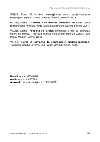 291Pensar, Fortaleza, v. 16, n. 1, p. 273-291, jan./jun. 2011
Para uma possível teoria da história dos direitos humanos
SIBILIA, Paula. O homem pós-orgânico: corpo, subjetividade e
tecnologias digitais. Rio de Janeiro: Relume Dumará, 2002.
VILLEY, Michel. O direito e os direitos humanos. Tradução Maria
Ermantina de Almeida Prado Galvão. São Paulo: Martins Fontes, 2007.
VILLEY, Michel. Filosofia do direito: definições e fins do direito/os
meios do direito. Tradução Márcia Valéria Martinez de Aguiar. São
Paulo: Martins Fontes, 2003.
VILLEY, Michel. A formação do pensamento jurídico moderno.
Tradução Cláudia Berliner. São Paulo: Martins Fontes, 2005.
Recebido em: 06/04/2011
Avaliado em: 09/05/2011
Aprovado para publicação em: 10/05/2011
 