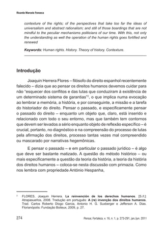 274 Pensar, Fortaleza, v. 16, n. 1, p. 273-291, jan./jun. 2011
Ricardo Marcelo Fonseca
contexture of the rights; of the perspectives that take too far the ideas of
universalism and abstract rationalism; and still of those boardings that are not
mindful to the peculiar mechanisms politicians of our time. With this, not only
the understanding as well the operation of the human rights goes fortified and
renewed
Keywords: Human rights. History. Theory of history. Contexture.
Introdução
Joaquin Herrera Flores – filósofo do direito espanhol recentemente
falecido – dizia que ao pensar os direitos humanos devemos cuidar para
não “esquecer dos conflitos e das lutas que conduziram à existência de
um determinado sistema de garantias”2
, o que implica numa evocação
ao lembrar a memória, a história, e por conseguinte, a missão e a tarefa
do historiador do direito. Pensar o passado, e especificamente pensar
o passado do direito – enquanto um objeto que, claro, está inserido e
relacionado com todo o seu entorno, mas que também tem contornos
que devem ser levados a sério enquanto objeto de reflexão específico – é
crucial, portanto, no diagnóstico e na compreensão do processo de lutas
pela afirmação dos direitos, processo tantas vezes mal compreendido
ou mascarado por narrativas hegemônicas.
E pensar o passado – e em particular o passado jurídico – é algo
que deve ser bastante matizado. A questão do método histórico – ou
mais especificamente a questão da teoria da história, a teoria da história
dos direitos humanos – coloca-se nesta discussão com primazia. Como
nos lembra com propriedade António Hespanha,
2	
FLORES, Joaquin Herrera. La reinvención de los derechos humanos. [S./l.]:
Atrapasueños, 2008. Tradução em português: A (re) invenção dos direitos humanos.
Trad. Carlos Roberto Diogo Garcia, Antonio H. G. Suxberger e Jefferson A. Dias.
Florianópolis: Fundação Boiteux, 2009, p. 27.
 