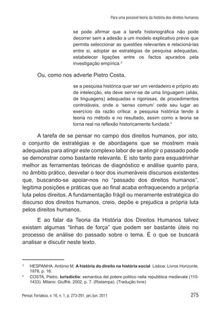 275Pensar, Fortaleza, v. 16, n. 1, p. 273-291, jan./jun. 2011
Para uma possível teoria da história dos direitos humanos
se pode afirmar que a tarefa historiográfica não pode
decorrer sem a adesão a um modelo explicativo prévio que
permita seleccionar as questões relevantes e relacioná-las
entre si, adoptar as estratégias de pesquisa adequadas,
estabelecer ligações entre os factos apurados pela
investigação empírica.3
Ou, como nos adverte Pietro Costa,
se a pesquisa histórica quer ser um verdadeiro e próprio ato
de intelecção, ela deve servir-se de uma linguagem (aliás,
de linguagens) adequadas e rigorosas, de procedimentos
controláveis, onde o ‘senso comum’ cede seu lugar ao
exercício da razão crítica: a pesquisa histórica tende à
teoria no método e no resultado, assim como a teoria se
torna real na reflexão historicamente fundada.4
A tarefa de se pensar no campo dos direitos humanos, por isto,
o conjunto de estratégias e de abordagens que se mostrem mais
adequadas para atingir este complexo labor de se atingir o passado pode
se demonstrar como bastante relevante. E isto tanto para esquadrinhar
melhor as ferramentas teóricas de diagnóstico e análise quanto para,
no âmbito prático, desvelar o teor dos inumeráveis discursos existentes
que, buscando-se apoiar-nos no “passado dos direitos humanos”,
legitima posições e práticas que ao final acaba enfraquecendo a própria
luta pelos direitos. A fundamentação frágil ou meramente estratégica do
discurso dos direitos humanos, creio, depõe e prejudica a própria luta
pelos direitos humanos.
E ao falar da Teoria da História dos Direitos Humanos talvez
existam algumas “linhas de força” que podem ser bastante úteis no
processo de análise do passado sobre o tema. É o que se buscará
analisar e discutir neste texto.
3	
HESPANHA. António M. A história do direito na história social. Lisboa: Livros Horizonte,
1978, p. 16.
4	
COSTA, Pietro. Iurisdictio: semantica del potere politico nella repubblica medievale (110-
1433). Milano: Giuffrè, 2002, p. 7. (Ristampa). (Tradução livre)
 