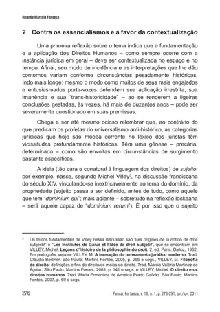 276 Pensar, Fortaleza, v. 16, n. 1, p. 273-291, jan./jun. 2011
Ricardo Marcelo Fonseca
2	 Contra os essencialismos e a favor da contextualização
Uma primeira reflexão sobre o tema indica que a fundamentação
e a aplicação dos Direitos Humanos – como sempre ocorre com a
instância jurídica em geral – deve ser contextualizada no espaço e no
tempo. Afinal, seu modo de incidência e as interpretações que lhe dão
contornos variam conforme circunstâncias pesadamente históricas.
Indo mais longe: mesmo o modo como muitos de seus mais engajados
e entusiasmados porta-vozes defendem sua aplicação irrestrita, sua
imanência e sua “trans-historicidade” – ao se renderem a ligeiras
conclusões gestadas, às vezes, há mais de duzentos anos – pode ser
severamente questionado em suas premissas.
Chega a ser até mesmo ocioso relembrar que, ao contrário do
que predicam os profetas do universalismo anti-histórico, as categorias
jurídicas que hoje são moeda corrente no léxico dos juristas têm
vicissitudes profundamente históricas. Têm uma gênese – precária,
determinada – como são envoltas em circunstâncias de surgimento
bastante específicas.
A ideia (tão cara e conatural à linguagem dos direitos) de sujeito,
por exemplo, nasce, segundo Michel Villey5
, na discussão franciscana
do século XIV, vinculando-se inextricavelmente ao tema do domínio, da
propriedade (sujeito passa a ser definido, antes de tudo, como aquele
que tem “dominium sui”; mais adiante – sobretudo na reflexão lockeana
– será aquele capaz de “dominium rerum”). É por isso que o sujeito
5	
Os textos fundamentais de Villey nessa discussão são “Les origines de la notion de droit
subjectif” e “Les Institutes de Gaius et l’idée de droit subjetif”, que se encontram em
VILLEY, Michel. Leçons d’histoire de la philosophie du droit. 2. ed. Paris: Dalloz, 1962.
Em português, veja-se VILLEY, M. A formação do pensamento jurídico moderno. Trad.
Cláudia Berliner. São Paulo: Martins Fontes, 2005, p. 255 e segs., VILLEY, M. Filosofia
do direito: definições e fins do direito/os meios do direito. Trad. Márcia Valéria Martinez de
Aguiar. São Paulo: Martins Fontes, 2003, p. 141 e segs. e VILLEY, Michel. O direito e os
direitos humanos. Trad. Maria Ermantina de Almeida Prado Galvão. São Paulo: Martins
Fontes, 2007, p. 69 e segs.
 