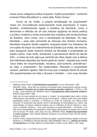 277Pensar, Fortaleza, v. 16, n. 1, p. 273-291, jan./jun. 2011
Para uma possível teoria da história dos direitos humanos
nasce como categoria jurídica enquanto “sujeito proprietário”, conforme
ensinam Pietro Barcellona6
e, antes dele, Paolo Grossi.7
Como se vê, então, a própria tematização da propriedade8
nasce em circunstâncias historicamente muito precisáveis. E nasce,
também, umbilicalmente ligada à temática da liberdade, como o
demonstra a reflexão de um dos maiores epígonos da teoria política
e jurídica moderna e fonte primordial dos modelos pós-revolucionários
de Estados, John Locke, com a tematização da liberdade. Ou seja:
liberdade – esse pilar primordial do discurso dos direitos humanos,
liberdade enquanto direito subjetivo, enquanto poder (ou interesse) de
um sujeito de dispor do ordenamento do Estado que existe, ele mesmo,
para assegurar estes mesmos direitos de liberdade e propriedade do
sujeito (como, mais tarde, tematizará o pensamento liberal do século
XIX) – é antes de tudo algo que caminha de mãos dadas com a defesa
dos interesses daqueles que fazem parte do “pacto”, daquele que revela
“seus dotes de industriosidade, iniciativa, auto-controle, previdência”:
ou seja, o proprietário9
. Na modernidade, liberdade e propriedade
nascem, portanto, ligados. Não foi à toa que a tradição liberal do século
XIX (experimentada em toda a Europa e também – com suas devidas
6	
BARCELLONA, Pietro. L’individiualismo proprietario. Torino: Boringhieri, 1987.
7	
GROSSI, Paolo. ‘Usus facti’ (la nozione di proprietà nella inaugurazione dell’età nuova).
In: Quaderni Fiorentini per la storia del pensiero giuridico moderno, I (1972), p. 287
e segs., como também em GROSSI, Paolo. L’inaugurazione della proprietà moderna.
Napoli: Guida editori, 1980.
8	
Hoje não há mais sentido em se buscar a “origem” da propriedade (aqui cabe a crítica
nietzscheana e foucaultiana contra a busca das origens... caberia muito mais uma análise
genealógica sobre a invenção, a erfindung ao invés da ursprung) nos velhos textos
romanos. É impossível hoje ignorar como a tematização da propriedade (ou melhor, das
propriedades) na época medieval rompeu com as reflexões da Roma clássica e, mais,
como a reflexão moderna – num outro processo de descontinuidade – reinventa, à luz
das novas necessidades do capitalismo, esta noção individualista na relação dos homens
com as coisas. Por todos, vide, mais uma vez, GROSSI, Paolo. História da propriedade
e outros ensaios. Trad. Ricardo Marcelo Fonseca e Luiz Ernani Fritoli. Rio de Janeiro:
Renovar, 2006.
9
	 COSTA, Pietro. Estado de Direito e direitos do sujeito: o problema dessa relação na Europa
Moderna. In: FONSECA, Ricardo Marcelo; SEELAENDER, Airton C.L. História do direito
em perspectiva: do antigo regime à modernidade. Curitiba: Juruá, 2008, p. 59 e segs.
 