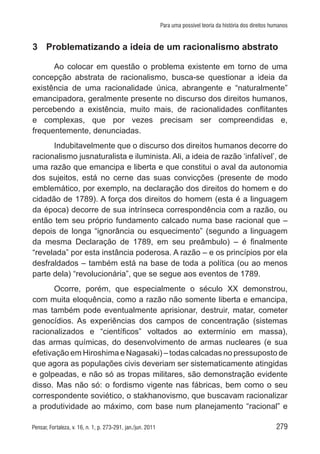 279Pensar, Fortaleza, v. 16, n. 1, p. 273-291, jan./jun. 2011
Para uma possível teoria da história dos direitos humanos
3	 Problematizando a ideia de um racionalismo abstrato
Ao colocar em questão o problema existente em torno de uma
concepção abstrata de racionalismo, busca-se questionar a ideia da
existência de uma racionalidade única, abrangente e “naturalmente”
emancipadora, geralmente presente no discurso dos direitos humanos,
percebendo a existência, muito mais, de racionalidades conflitantes
e complexas, que por vezes precisam ser compreendidas e,
frequentemente, denunciadas.
Indubitavelmente que o discurso dos direitos humanos decorre do
racionalismo jusnaturalista e iluminista. Ali, a ideia de razão ‘infalível’, de
uma razão que emancipa e liberta e que constitui o aval da autonomia
dos sujeitos, está no cerne das suas convicções (presente de modo
emblemático, por exemplo, na declaração dos direitos do homem e do
cidadão de 1789). A força dos direitos do homem (esta é a linguagem
da época) decorre de sua intrínseca correspondência com a razão, ou
então tem seu próprio fundamento calcado numa base racional que –
depois de longa “ignorância ou esquecimento” (segundo a linguagem
da mesma Declaração de 1789, em seu preâmbulo) – é finalmente
“revelada” por esta instância poderosa. A razão – e os princípios por ela
desfraldados – também está na base de toda a política (ou ao menos
parte dela) “revolucionária”, que se segue aos eventos de 1789.
Ocorre, porém, que especialmente o século XX demonstrou,
com muita eloquência, como a razão não somente liberta e emancipa,
mas também pode eventualmente aprisionar, destruir, matar, cometer
genocídios. As experiências dos campos de concentração (sistemas
racionalizados e “científicos” voltados ao extermínio em massa),
das armas químicas, do desenvolvimento de armas nucleares (e sua
efetivação em Hiroshima e Nagasaki) – todas calcadas no pressuposto de
que agora as populações civis deveriam ser sistematicamente atingidas
e golpeadas, e não só as tropas militares, são demonstração evidente
disso. Mas não só: o fordismo vigente nas fábricas, bem como o seu
correspondente soviético, o stakhanovismo, que buscavam racionalizar
a produtividade ao máximo, com base num planejamento “racional” e
 
