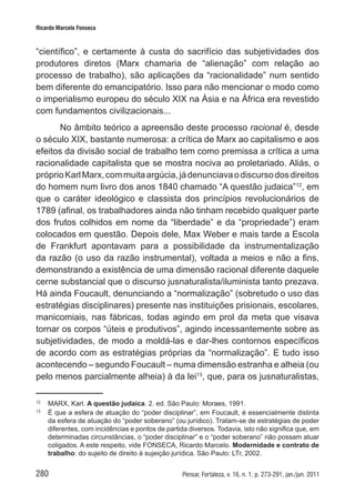 280 Pensar, Fortaleza, v. 16, n. 1, p. 273-291, jan./jun. 2011
Ricardo Marcelo Fonseca
“científico”, e certamente à custa do sacrifício das subjetividades dos
produtores diretos (Marx chamaria de “alienação” com relação ao
processo de trabalho), são aplicações da “racionalidade” num sentido
bem diferente do emancipatório. Isso para não mencionar o modo como
o imperialismo europeu do século XIX na Ásia e na África era revestido
com fundamentos civilizacionais...
No âmbito teórico a apreensão deste processo racional é, desde
o século XIX, bastante numerosa: a crítica de Marx ao capitalismo e aos
efeitos da divisão social de trabalho tem como premissa a crítica a uma
racionalidade capitalista que se mostra nociva ao proletariado. Aliás, o
próprioKarlMarx,commuitaargúcia,jádenunciavaodiscursodosdireitos
do homem num livro dos anos 1840 chamado “A questão judaica”12
, em
que o caráter ideológico e classista dos princípios revolucionários de
1789 (afinal, os trabalhadores ainda não tinham recebido qualquer parte
dos frutos colhidos em nome da “liberdade” e da “propriedade”) eram
colocados em questão. Depois dele, Max Weber e mais tarde a Escola
de Frankfurt apontavam para a possibilidade da instrumentalização
da razão (o uso da razão instrumental), voltada a meios e não a fins,
demonstrando a existência de uma dimensão racional diferente daquele
cerne substancial que o discurso jusnaturalista/iluminista tanto prezava.
Há ainda Foucault, denunciando a “normalização” (sobretudo o uso das
estratégias disciplinares) presente nas instituições prisionais, escolares,
manicomiais, nas fábricas, todas agindo em prol da meta que visava
tornar os corpos “úteis e produtivos”, agindo incessantemente sobre as
subjetividades, de modo a moldá-las e dar-lhes contornos específicos
de acordo com as estratégias próprias da “normalização”. E tudo isso
acontecendo – segundo Foucault – numa dimensão estranha e alheia (ou
pelo menos parcialmente alheia) à da lei13
, que, para os jusnaturalistas,
12	
MARX, Karl. A questão judaica. 2. ed. São Paulo: Moraes, 1991.
13	
É que a esfera de atuação do “poder disciplinar”, em Foucault, é essencialmente distinta
da esfera de atuação do “poder soberano” (ou jurídico). Tratam-se de estratégias de poder
diferentes, com incidências e pontos de partida diversos. Todavia, isto não significa que, em
determinadas circunstâncias, o “poder disciplinar” e o “poder soberano” não possam atuar
coligados. A este respeito, vide FONSECA, Ricardo Marcelo. Modernidade e contrato de
trabalho: do sujeito de direito à sujeição jurídica. São Paulo: LTr, 2002.
 