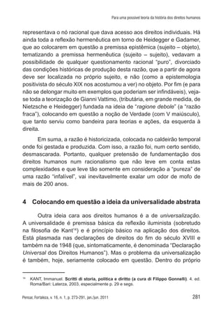 281Pensar, Fortaleza, v. 16, n. 1, p. 273-291, jan./jun. 2011
Para uma possível teoria da história dos direitos humanos
representava o nó racional que dava acesso aos direitos individuais. Há
ainda toda a reflexão hermenêutica em torno de Heidegger e Gadamer,
que ao colocarem em questão a premissa epistêmica (sujeito – objeto),
tematizando a premissa hermenêutica (sujeito – sujeito), vedavam a
possibilidade de qualquer questionamento racional “puro”, divorciado
das condições históricas de produção desta razão, que a partir de agora
deve ser localizada no próprio sujeito, e não (como a epistemologia
positivista do século XIX nos acostumou a ver) no objeto. Por fim (e para
não se delongar muito em exemplos que poderiam ser infindáveis), veja-
se toda a teorização de Gianni Vattimo, (tributária, em grande medida, de
Nietzsche e Heidegger) fundada na ideia de “ragione debole” (a “razão
fraca”), colocando em questão a noção de Verdade (com V maiúsculo),
que tanto serviu como bandeira para teorias e ações, da esquerda à
direita.
Em suma, a razão é historicizada, colocada no caldeirão temporal
onde foi gestada e produzida. Com isso, a razão foi, num certo sentido,
desmascarada. Portanto, qualquer pretensão de fundamentação dos
direitos humanos num racionalismo que não leve em conta estas
complexidades e que leve tão somente em consideração a “pureza” de
uma razão “infalível”, vai inevitavelmente exalar um odor de mofo de
mais de 200 anos.
4	 Colocando em questão a ideia da universalidade abstrata
Outra ideia cara aos direitos humanos é a de universalização.
A universalidade é premissa básica da reflexão iluminista (sobretudo
na filosofia de Kant14
) e é princípio básico na aplicação dos direitos.
Está plasmada nas declarações de direitos do fim do século XVIII e
também na de 1948 (que, sintomaticamente, é denominada “Declaração
Universal dos Direitos Humanos”). Mas o problema da universalização
é também, hoje, seriamente colocado em questão. Dentro do próprio
14	
KANT, Immanuel. Scritti di storia, política e diritto (a cura di Filippo Gonnelli). 4. ed.
Roma/Bari: Laterza, 2003, especialmente p. 29 e segs.
 