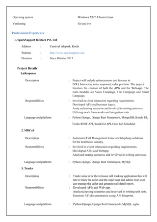 Professional Experience
1. SparkSupport Infotech Pvt. Ltd
Address : Carnival Infopark, Kochi
Website : http://www.sparksupport.com
Duration : Since October 2015
Operating system Windows XP/7, Ubuntu Linux
Versioning Git and svn
Project Details
1.nResponse
Description : Project will include enhancements and features to
IVR ( Interactive voice response) tech's platform. The project
Involves the creation of both the APIs and the Web-app. The
main modules are Voice Campaign, Text Campaign and Email
Campaign.
Responsibilities : Involved in client interaction regarding requirements.
Developed APIs and business logics.
Analyzed testing scenarios and involved in writing unit tests.
Utilizing mock frameworks and integration tests.
Language and platform : Python-Django, Django Rest Framework, MongoDB, Kendo UI,
Twilio REST API, SendGrid API, Cron Job Scheduler
2. MDCall
Description : Automated Call Management Voice and telephony solutions
for the healthcare industry.
Responsibilities : Involved in client interaction regarding requirements.
Developed APIs and Webapp.
Analyzed testing scenarios and involved in writing unit tests.
Language and platform : Python-Django, Django Rest Framework, MySQL
3. Trackr
Description : Trackr aims to be the in house call tracking application this will
rule to track the caller and the super user and admin level user
can manage the caller and generate call detail report.
Responsibilities : Developed APIs and Web-app.
Analyzed testing scenarios and involved in writing unit tests.
Generate API documentation using API blueprint.
Language and platform : Python-Django, Django Rest Framework, MySQL, aglio
 