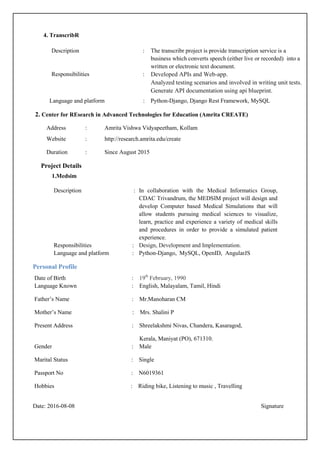 4. TranscribR
Description : The transcribr project is provide transcription service is a
business which converts speech (either live or recorded) into a
written or electronic text document.
Responsibilities : Developed APIs and Web-app.
Analyzed testing scenarios and involved in writing unit tests.
Generate API documentation using api blueprint.
Language and platform : Python-Django, Django Rest Framework, MySQL
2. Center for REsearch in Advanced Technologies for Education (Amrita CREATE)
Address : Amrita Vishwa Vidyapeetham, Kollam
Website : http://research.amrita.edu/create
Duration : Since August 2015
Project Details
1.Medsim
Description : In collaboration with the Medical Informatics Group,
CDAC Trivandrum, the MEDSIM project will design and
develop Computer based Medical Simulations that will
allow students pursuing medical sciences to visualize,
learn, practice and experience a variety of medical skills
and procedures in order to provide a simulated patient
experience.
Responsibilities : Design, Development and Implementation.
Language and platform : Python-Django, MySQL, OpenID, AngularJS
Personal Profile
Date of Birth : 19th
February, 1990
Language Known : English, Malayalam, Tamil, Hindi
Father’s Name : Mr.Manoharan CM
Mother’s Name : Mrs. Shalini P
Present Address : Shreelakshmi Nivas, Chandera, Kasaragod,
Kerala, Maniyat (PO), 671310.
Gender : Male
Marital Status : Single
Passport No : N6019361
Hobbies : Riding bike, Listening to music , Travelling
Date: 2016-08-08 Signature
 