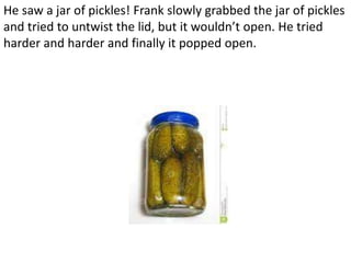 He saw a jar of pickles! Frank slowly grabbed the jar of pickles
and tried to untwist the lid, but it wouldn’t open. He tried
harder and harder and finally it popped open.
 