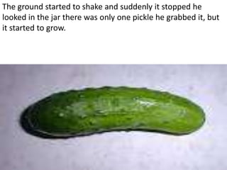The ground started to shake and suddenly it stopped he
looked in the jar there was only one pickle he grabbed it, but
it started to grow.
 