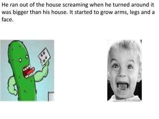 He ran out of the house screaming when he turned around it
was bigger than his house. It started to grow arms, legs and a
face.
 