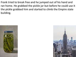 Frank tried to break free and he jumped out of his hand and
ran home. He grabbed the pickle jar but before he could use it
the pickle grabbed him and started to climb the Empire state
building.
 