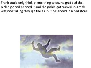 Frank could only think of one thing to do, he grabbed the
pickle jar and opened it and the pickle got sucked in. Frank
was now falling through the air, but he landed in a bed store.
 