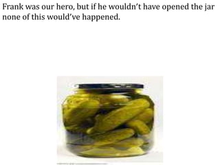 Frank was our hero, but if he wouldn’t have opened the jar
none of this would’ve happened.
 