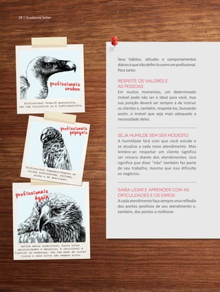 28 | Academia Seller
Seus hábitos, atitudes e comportamentos
diárioséqueirãodefini-locomoumprofissional.
Para tanto:
Respeite os valores e
as pessoas
Em muitos momentos, um determinado
imóvel pode não ser o ideal para você, mas
sua posição deverá ser sempre a de instruir
os clientes e, também, respeitá-los, buscando
assim, o imóvel que seja mais adequado a
necessidade deles.
Seja humilde sem ser modesto
A humildade fará com que você estude e
se atualize a cada novo atendimento. Mas
lembre-se: respeitar um cliente significa
ser sincero diante dos atendimentos. Isso
significa que dizer “não” também faz parte
de seu trabalho, mesmo que isso dificulte
os negócios.
Saiba lidar e aprender com as
dificuldades e os erros
Acadaatendimentofaçasempreumareflexão
dos pontos positivos de seu atendimento e,
também, dos pontos a melhorar.
28 | Academia Seller
 