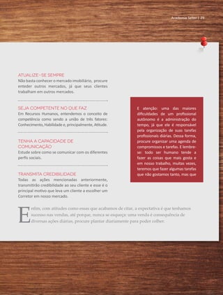 Academia Seller | 29
Atualize-se sempre
Não basta conhecer o mercado imobiliário, procure
enteder outros mercados, já que seus clientes
trabalham em outros mercados.
Seja competente no que faz
Em Recursos Humanos, entendemos o conceito de
competência como sendo a união de três fatores:
Conhecimento, Habilidade e, principalmente, Atitude.
Tenha a capacidade de
comunicação
Estude sobre como se comunicar com os diferentes
perfis sociais.
Transmita credibilidade
Todas as ações mencionadas anteriormente,
transmitirão credibilidade ao seu cliente e esse é o
principal motivo que leva um cliente a escolher um
Corretor em nosso mercado.
E atenção: uma das maiores
dificuldades de um profissional
autônomo é a administração do
tempo, já que ele é responsável
pela organização de suas tarefas
profissionais diárias. Dessa forma,
procure organizar uma agenda de
compromissos e tarefas. E lembre-
se: todo ser humano tende a
fazer as coisas que mais gosta e
em nosso trabalho, muitas vezes,
teremos que fazer algumas tarefas
que não gostamos tanto, mas que
E
nfim, com atitudes como essas que acabamos de citar, a expectativa é que tenhamos
sucesso nas vendas, até porque, nunca se esqueça: uma venda é consequência de
diversas ações diárias, procure plantar diariamente para poder colher.
Academia Seller | 29
 