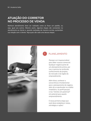 30 | Academia Seller
Nenhum atendimento deve ser realizado como se fosse um padrão, ou
seja, igual aos outros. Mesmo assim, algumas etapas são constantes no
atendimento ao cliente e, quando realizadas de maneira correta, aumentam
sua relação com o cliente. Veja quais são cada uma dessas etapas.
Atuação do Corretor
no processo de venda
30 | Academia Seller
1
irão gerar negócio.
Planejar-se é imprescindível
para obter sucesso comercial.
Qualquer negócio parte de
um planejamento prévio, por
isso, é preciso ter profundo
conhecimento do projeto,
do mercado e da região do
empreedimento.
Além disso, conhecer a
concorrência é fundamental
para o planejamento do negócio,
além de se aprofundar no crédito
imobiliário, no perfil pessoal
e nos “clientes em potencial”
em potecial para aquele
empreendimento.
É nessa primeira etapa que
você deve estabelecer metas,
estratégias e ações!
PLANEJAMENTO
 