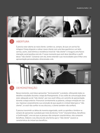 Academia Seller | 31Academia Seller | 31
3 DEMONSTRAÇÃO
Nesse momento, você deve apresentar “tecnicamente” o produto, reforçando todos os
detalhes estudados durante a etapa de Planejamento. O seu estilo de comunicação deve
estar adequado ao do “não cliente”, por isso você trilhou um caminho de apresentação
durante a etapa anterior. Pronuncie corretamente as palavras, coloque emoção em sua
voz. Expresse corporalmente sua convicção de que aquele é o imóvel ideal para o “não
cliente”, se você não confiar no seu discurso, o cliente também não confiará.
É preciso transimitir as idéias de maneira organizada, sentir as opiniões e lembrar-se
sempre de apresentar o produto por meio da técnica “C.B.C” (Características, Benefícios
e Confirmação”, uma vez que as pessoas não compram características, elas compram
benefícios. Elabore o seu discurso de uma forma que o “não cliente” associe as
características do imóvel aos benefícios.
2 ABERTURA
É preciso estar aberto ao novo cliente. Lembre-se, sempre, de que um sorriso faz
milagres! Esteja disposto a cativar novos cliente com uma boa aparência e um belo
sorriso, assim, você elimina a resistência inicial do “não cliente” e inaugura uma futura
interação social positiva com ele. É nesse momento que você deve identificar o perfil
desse “não cliente”. Converse com ele, tente entender suas necessidades para trilhar uma
apresentação personalizada e direcionada a ele.
 