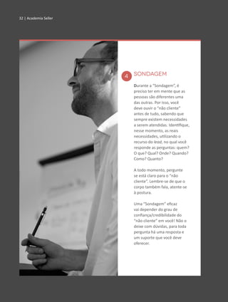 32 | Academia Seller32 | Academia Seller
SONDAGEM
Durante a “Sondagem”, é
preciso ter em mente que as
pessoas são diferentes uma
das outras. Por isso, você
deve ouvir o “não cliente”
antes de tudo, sabendo que
sempre existem necessidades
a serem atendidas. Identifique,
nesse momento, as reais
necessidades, utilizando o
recurso do lead, no qual você
responde as perguntas: quem?
O que? Qual? Onde? Quando?
Como? Quanto?
A todo momento, pergunte
se está claro para o “não
cliente”. Lembre-se de que o
corpo também fala, atente-se
à postura.
Uma “Sondagem” eficaz
vai depender do grau de
confiança/credibilidade do
“não cliente” em você! Não o
deixe com dúvidas, para toda
pergunta há uma resposta e
um suporte que você deve
oferecer.
4
 