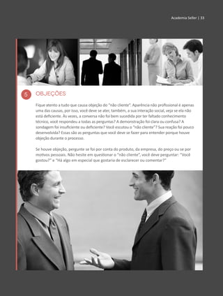 Academia Seller | 33Academia Seller | 33
OBJEÇÕES
Fique atento a tudo que causa objeção do “não cliente”. Aparência não profissional é apenas
uma das causas, por isso, você deve se ater, também, a sua interação social, veja se ela não
está deficiente. Às vezes, a conversa não foi bem sucedida por ter faltado conhecimento
técnico, você respondeu a todas as perguntas? A demonstração foi clara ou confusa? A
sondagem foi insuficiente ou deficiente? Você escutou o “não cliente”? Sua reação foi pouco
desenvolvida? Essas são as perguntas que você deve se fazer para entender porque houve
objeção durante o processo.
Se houve objeção, pergunte se foi por conta do produto, da empresa, do preço ou se por
motivos pessoais. Não hesite em questionar o “não cliente”, você deve perguntar: “Você
gostou?” e “Há algo em especial que gostaria de esclarecer ou comentar?”
5
 