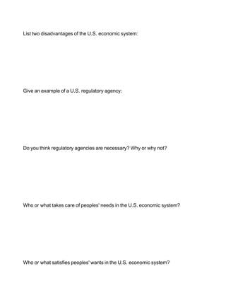 List two disadvantages of the U.S. economic system:




Give an example of a U.S. regulatory agency:




Do you think regulatory agencies are necessary? Why or why not?




Who or what takes care of peoples' needs in the U.S. economic system?




Who or what satisfies peoples' wants in the U.S. economic system?
 