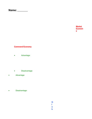 Name:




                                  Market
                                  Econom
                                  y




    Command Economy



    •         Advantage:




    •         Disadvantage:

•       Advantage:




•       Disadvantage:




                              G
                              l
                              o
                              b
 