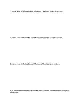 3. Name some similarities between Market and Traditional economic systems.




4. Name some similarities between Market and Command economic systems.




5. Name some similarities between Market and Mixed economic systems.




6. In addition to all these being Global Economic Systems, name one major similarity in
all systems.
 