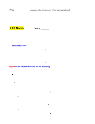 Price                 monetary value: the property of having material worth




2.03 Notes                  Name




   Federal Reserve

                                         §




                                         §

Impact of the Federal Reserve on the economy



   §


        •



                                                 •

            •



                                             §

            •

                                                 •
 