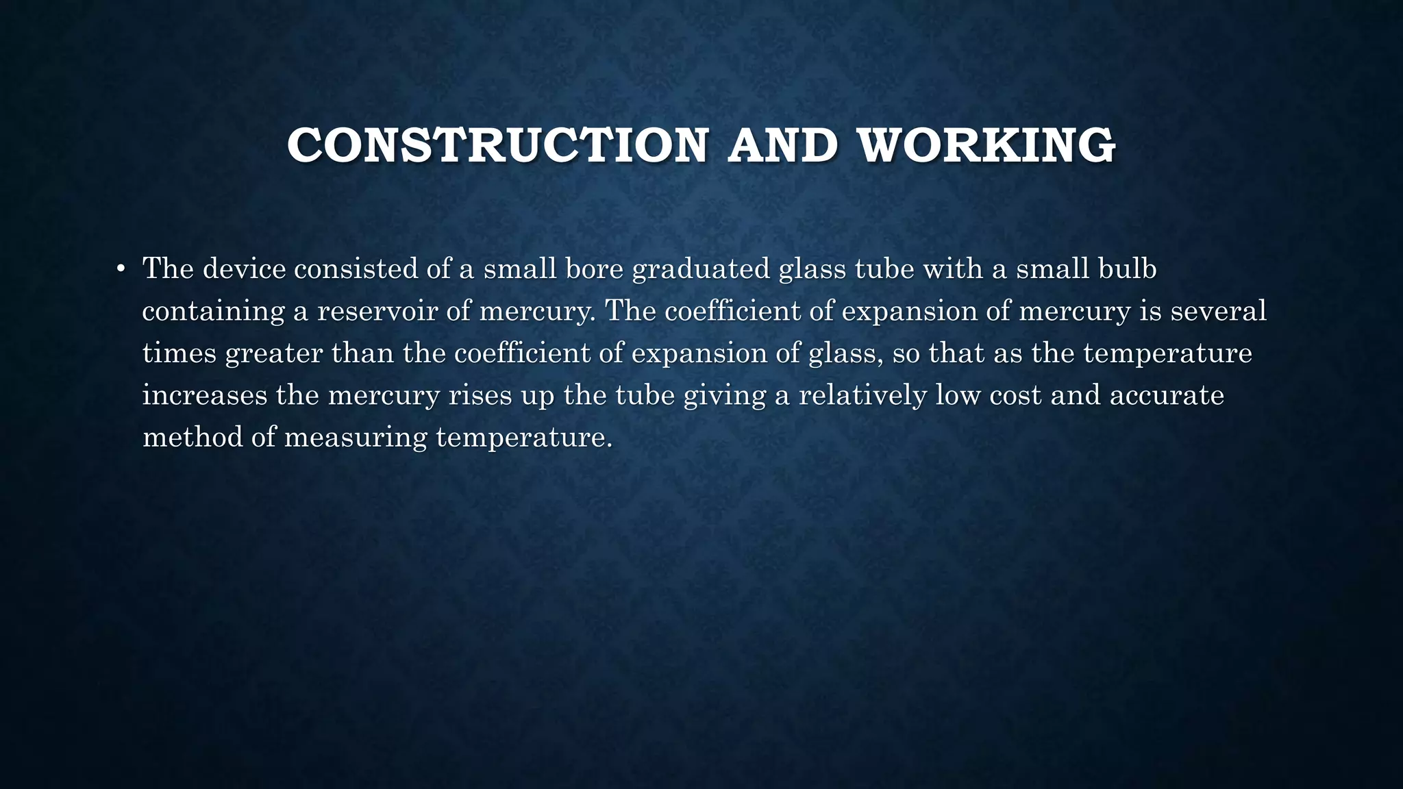 CONSTRUCTION AND WORKING
• The device consisted of a small bore graduated glass tube with a small bulb
containing a reservoir of mercury. The coefficient of expansion of mercury is several
times greater than the coefficient of expansion of glass, so that as the temperature
increases the mercury rises up the tube giving a relatively low cost and accurate
method of measuring temperature.
 