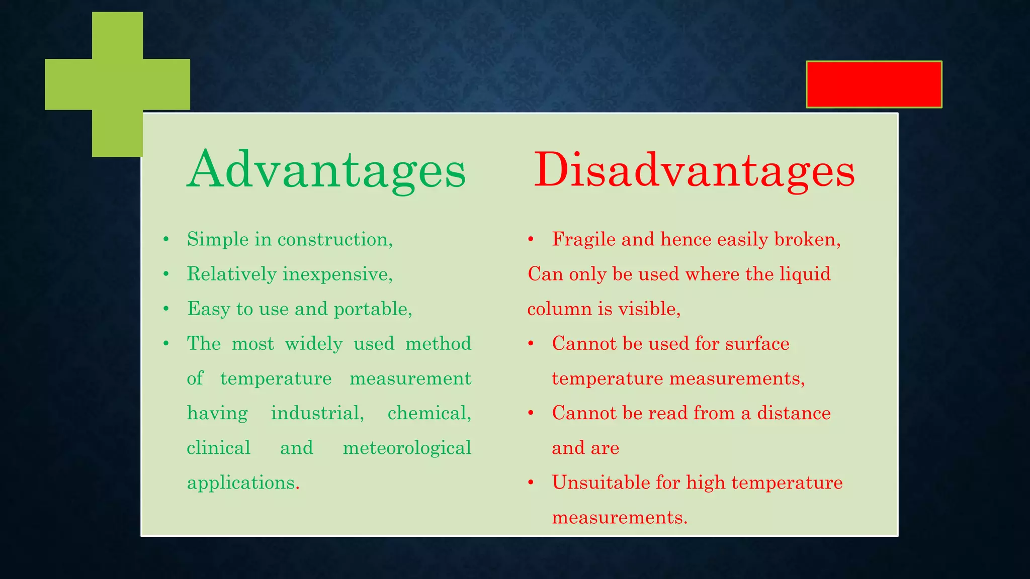 Advantages Disadvantages
• Simple in construction,
• Relatively inexpensive,
• Easy to use and portable,
• The most widely used method
of temperature measurement
having industrial, chemical,
clinical and meteorological
applications.
• Fragile and hence easily broken,
Can only be used where the liquid
column is visible,
• Cannot be used for surface
temperature measurements,
• Cannot be read from a distance
and are
• Unsuitable for high temperature
measurements.
 