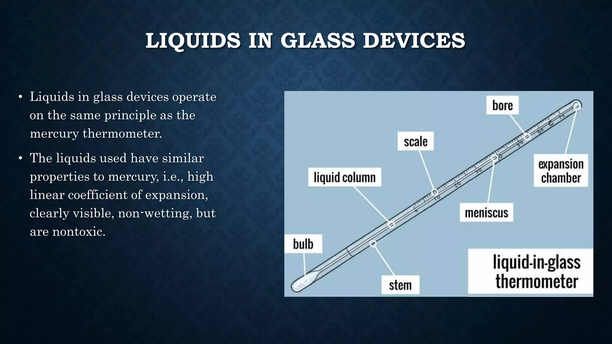 LIQUIDS IN GLASS DEVICES
• Liquids in glass devices operate
on the same principle as the
mercury thermometer.
• The liquids used have similar
properties to mercury, i.e., high
linear coefficient of expansion,
clearly visible, non-wetting, but
are nontoxic.
 