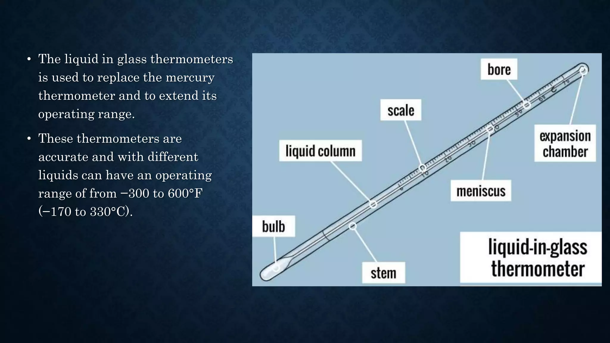 • The liquid in glass thermometers
is used to replace the mercury
thermometer and to extend its
operating range.
• These thermometers are
accurate and with different
liquids can have an operating
range of from −300 to 600°F
(−170 to 330°C).
 