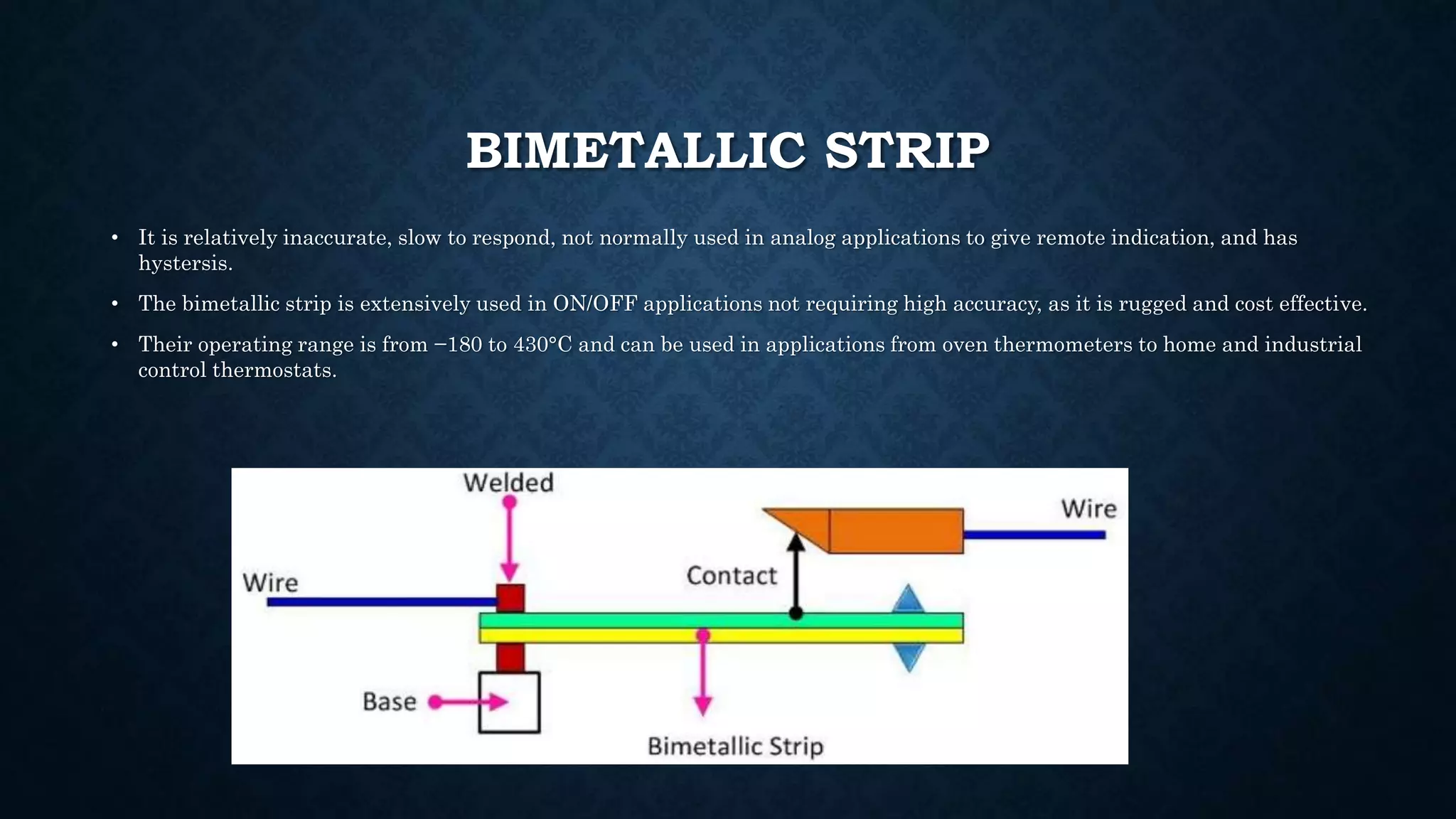BIMETALLIC STRIP
• It is relatively inaccurate, slow to respond, not normally used in analog applications to give remote indication, and has
hystersis.
• The bimetallic strip is extensively used in ON/OFF applications not requiring high accuracy, as it is rugged and cost effective.
• Their operating range is from −180 to 430°C and can be used in applications from oven thermometers to home and industrial
control thermostats.
 