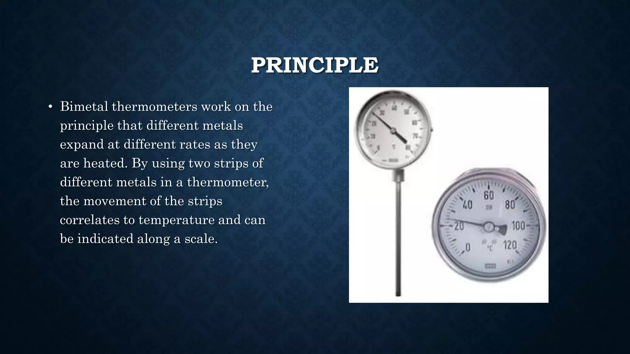 PRINCIPLE
• Bimetal thermometers work on the
principle that different metals
expand at different rates as they
are heated. By using two strips of
different metals in a thermometer,
the movement of the strips
correlates to temperature and can
be indicated along a scale.
 