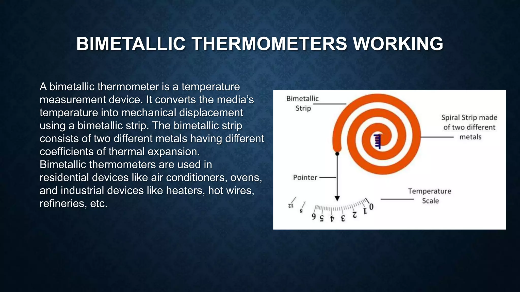 BIMETALLIC THERMOMETERS WORKING
A bimetallic thermometer is a temperature
measurement device. It converts the media’s
temperature into mechanical displacement
using a bimetallic strip. The bimetallic strip
consists of two different metals having different
coefficients of thermal expansion.
Bimetallic thermometers are used in
residential devices like air conditioners, ovens,
and industrial devices like heaters, hot wires,
refineries, etc.
 
