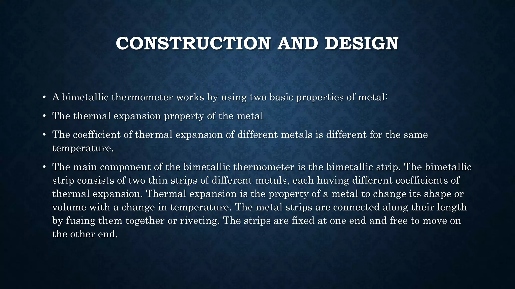 CONSTRUCTION AND DESIGN
• A bimetallic thermometer works by using two basic properties of metal:
• The thermal expansion property of the metal
• The coefficient of thermal expansion of different metals is different for the same
temperature.
• The main component of the bimetallic thermometer is the bimetallic strip. The bimetallic
strip consists of two thin strips of different metals, each having different coefficients of
thermal expansion. Thermal expansion is the property of a metal to change its shape or
volume with a change in temperature. The metal strips are connected along their length
by fusing them together or riveting. The strips are fixed at one end and free to move on
the other end.
 