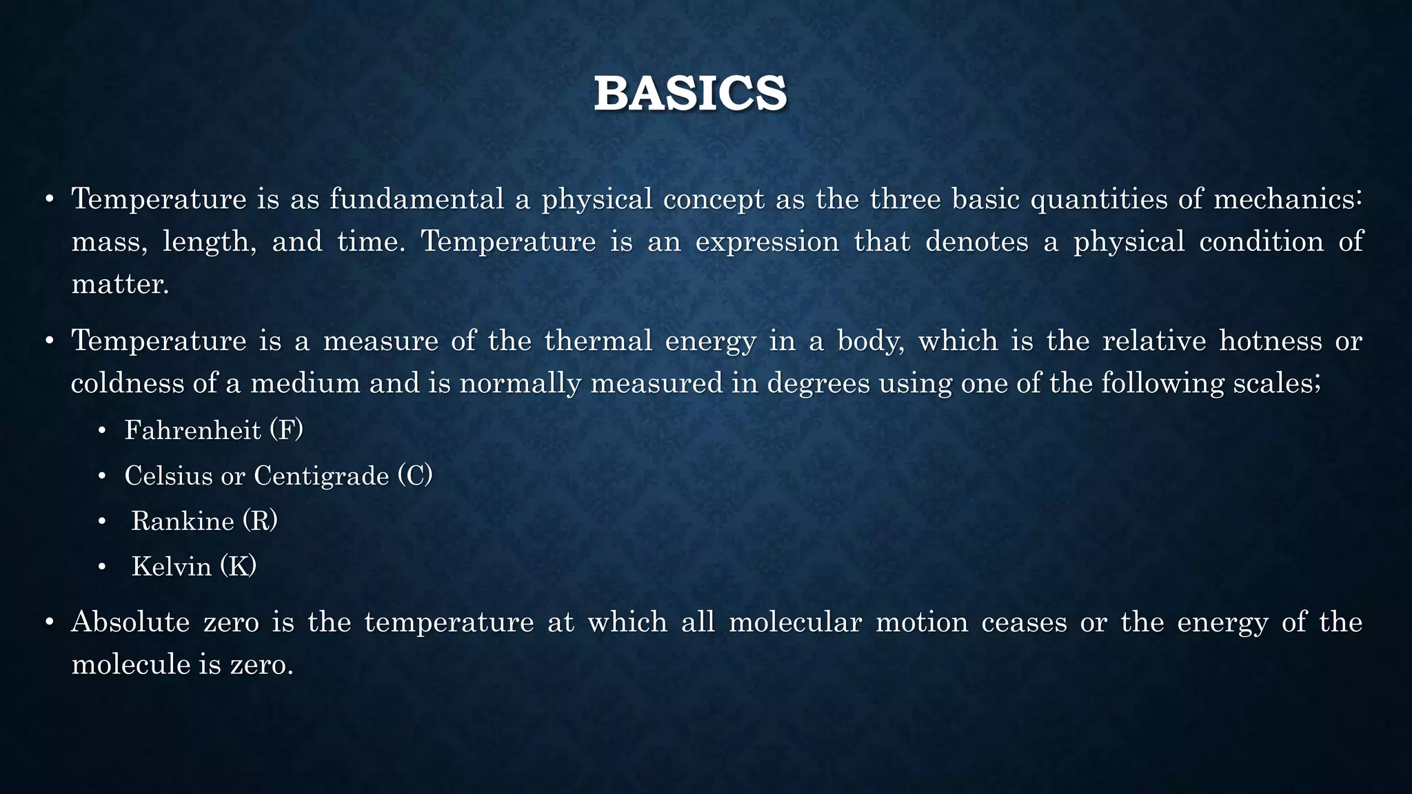 BASICS
• Temperature is as fundamental a physical concept as the three basic quantities of mechanics:
mass, length, and time. Temperature is an expression that denotes a physical condition of
matter.
• Temperature is a measure of the thermal energy in a body, which is the relative hotness or
coldness of a medium and is normally measured in degrees using one of the following scales;
• Fahrenheit (F)
• Celsius or Centigrade (C)
• Rankine (R)
• Kelvin (K)
• Absolute zero is the temperature at which all molecular motion ceases or the energy of the
molecule is zero.
 