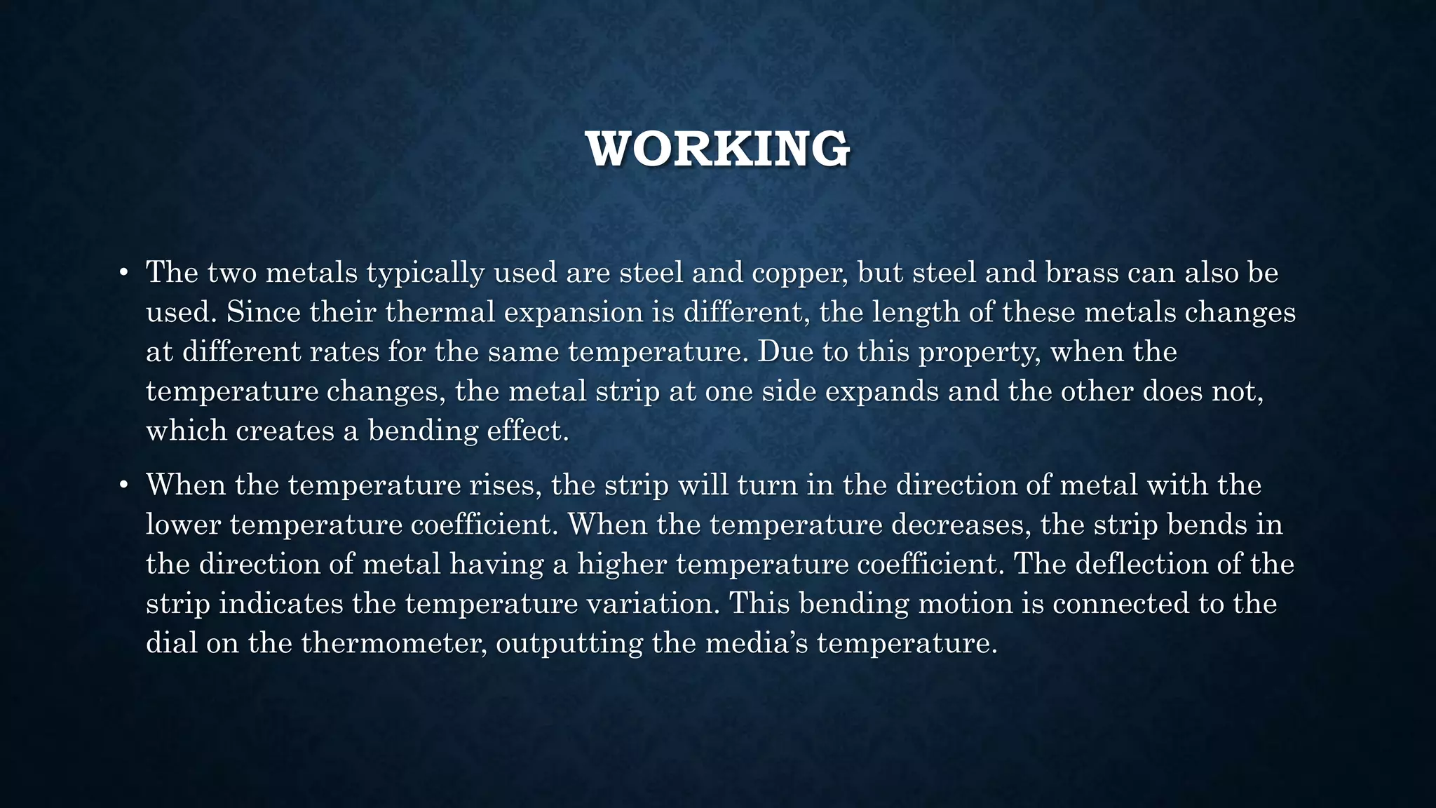 WORKING
• The two metals typically used are steel and copper, but steel and brass can also be
used. Since their thermal expansion is different, the length of these metals changes
at different rates for the same temperature. Due to this property, when the
temperature changes, the metal strip at one side expands and the other does not,
which creates a bending effect.
• When the temperature rises, the strip will turn in the direction of metal with the
lower temperature coefficient. When the temperature decreases, the strip bends in
the direction of metal having a higher temperature coefficient. The deflection of the
strip indicates the temperature variation. This bending motion is connected to the
dial on the thermometer, outputting the media’s temperature.
 