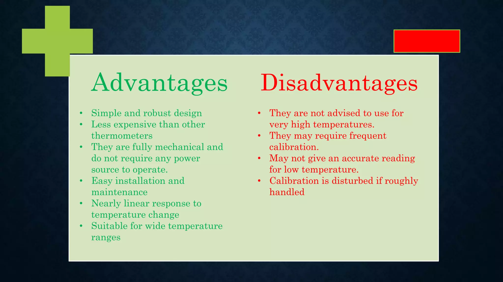 Advantages Disadvantages
• Simple and robust design
• Less expensive than other
thermometers
• They are fully mechanical and
do not require any power
source to operate.
• Easy installation and
maintenance
• Nearly linear response to
temperature change
• Suitable for wide temperature
ranges
• They are not advised to use for
very high temperatures.
• They may require frequent
calibration.
• May not give an accurate reading
for low temperature.
• Calibration is disturbed if roughly
handled
 