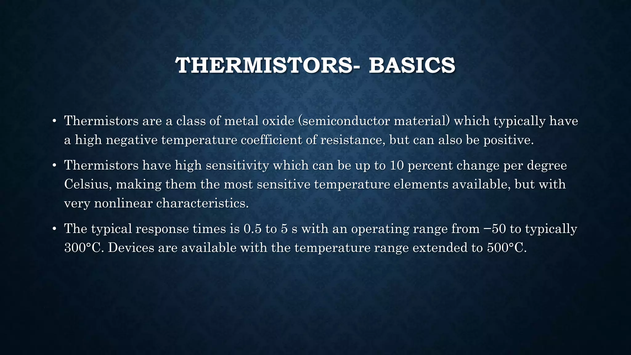 THERMISTORS- BASICS
• Thermistors are a class of metal oxide (semiconductor material) which typically have
a high negative temperature coefficient of resistance, but can also be positive.
• Thermistors have high sensitivity which can be up to 10 percent change per degree
Celsius, making them the most sensitive temperature elements available, but with
very nonlinear characteristics.
• The typical response times is 0.5 to 5 s with an operating range from −50 to typically
300°C. Devices are available with the temperature range extended to 500°C.
 