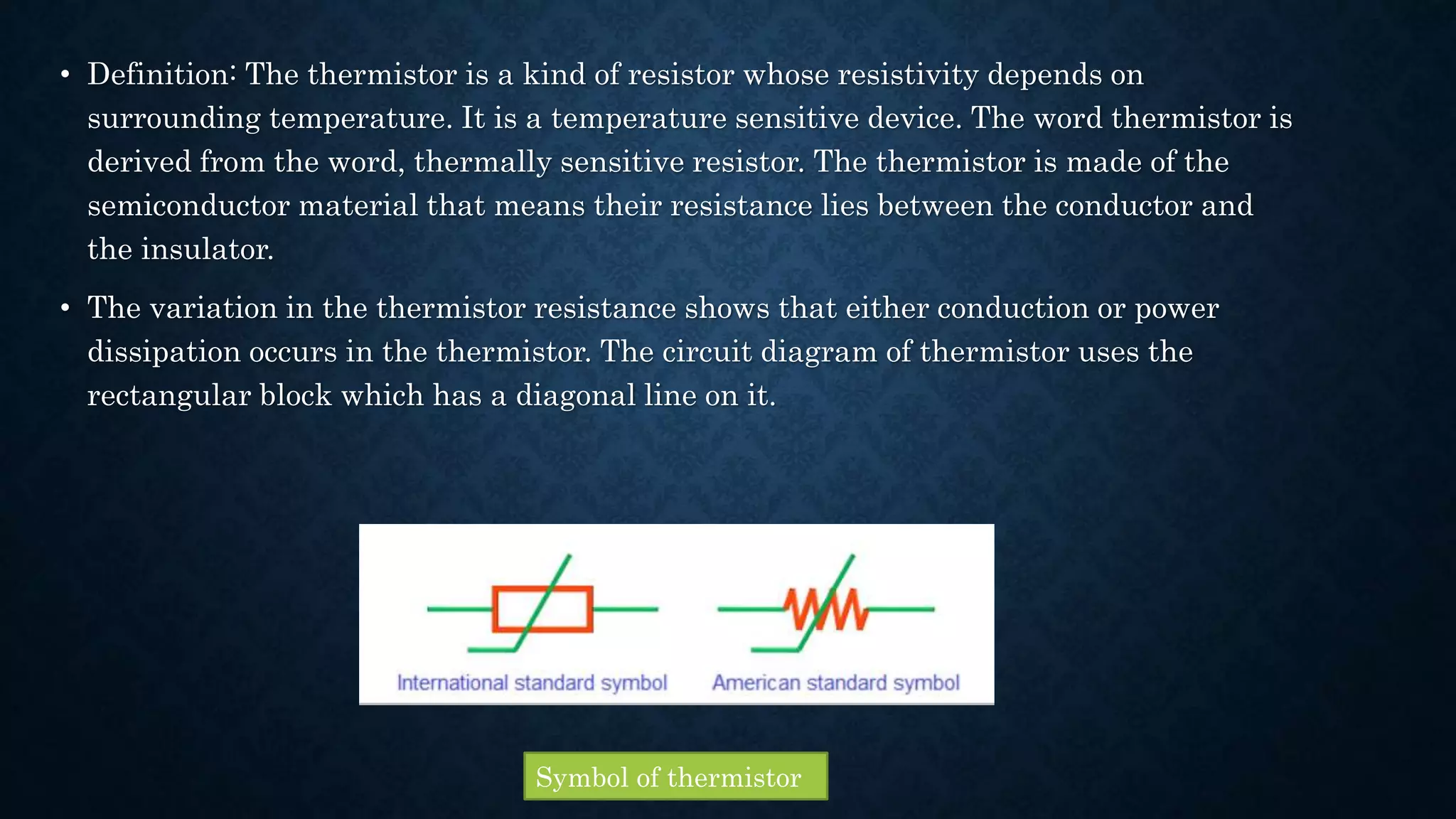 • Definition: The thermistor is a kind of resistor whose resistivity depends on
surrounding temperature. It is a temperature sensitive device. The word thermistor is
derived from the word, thermally sensitive resistor. The thermistor is made of the
semiconductor material that means their resistance lies between the conductor and
the insulator.
• The variation in the thermistor resistance shows that either conduction or power
dissipation occurs in the thermistor. The circuit diagram of thermistor uses the
rectangular block which has a diagonal line on it.
Symbol of thermistor
 